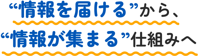 情報を届けるから情報が集まる仕組みへ