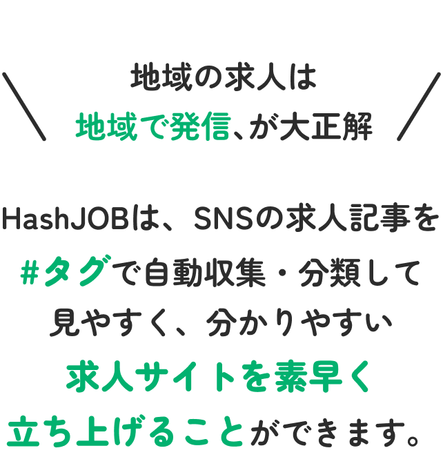 地域の求人は地域で発信が大正解。HashJOBは、SNSの求人記事を#タグで自動収集・分類して見やすく、わかりやしぃ求人サイトを素早く立ち上げることができます。